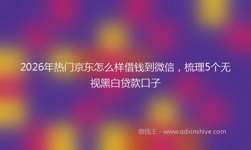 2026年热门京东怎么样借钱到微信，梳理5个无视黑白贷款口子