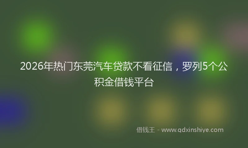 2026年热门东莞汽车贷款不看征信，罗列5个公积金借钱平台