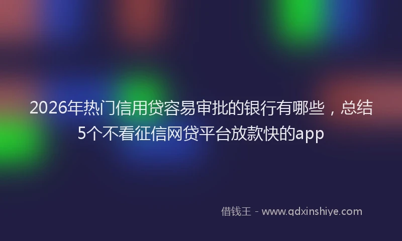 2026年热门信用贷容易审批的银行有哪些，总结5个不看征信网贷平台放款快的app