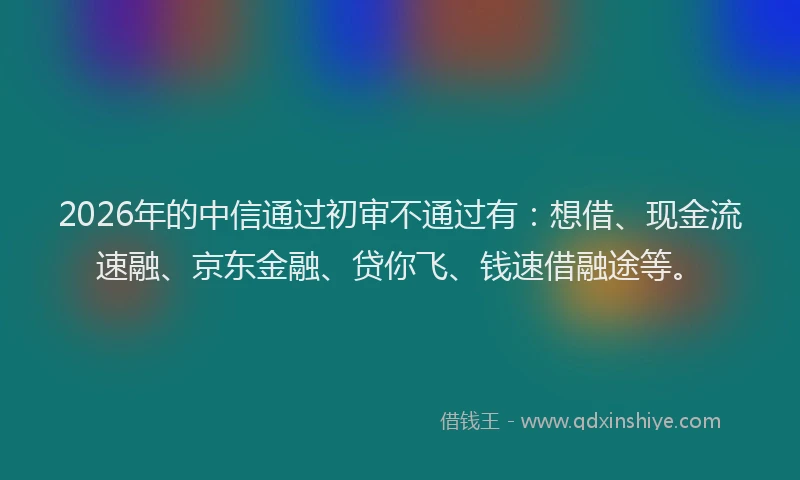 2026年的中信通过初审不通过有：想借、现金流速融、京东金融、贷你飞、钱速借融途等。