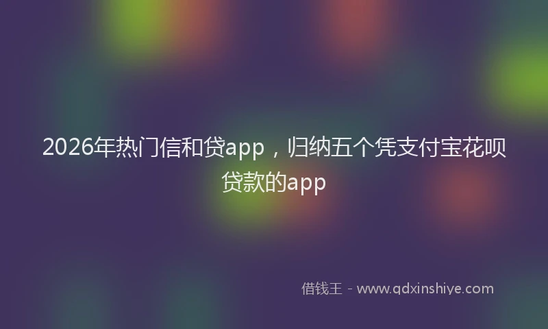 2026年热门信和贷app，归纳五个凭支付宝花呗贷款的app