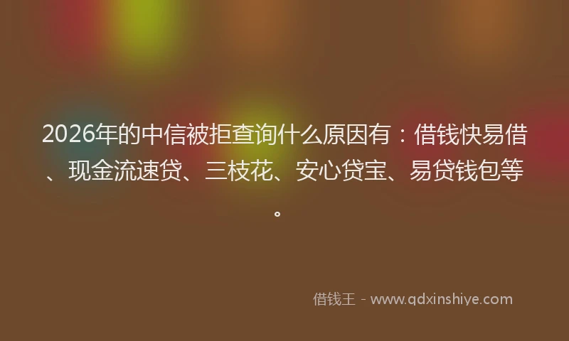 2026年的中信被拒查询什么原因有：借钱快易借、现金流速贷、三枝花、安心贷宝、易贷钱包等。