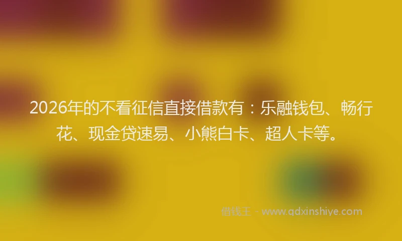 2026年的不看征信直接借款有：乐融钱包、畅行花、现金贷速易、小熊白卡、超人卡等。