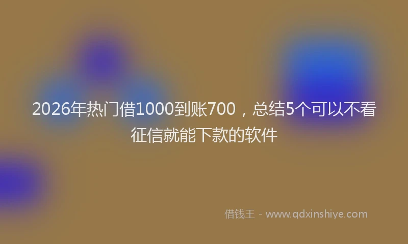 2026年热门借1000到账700，总结5个可以不看征信就能下款的软件