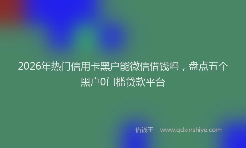 2026年热门信用卡黑户能微信借钱吗，盘点五个黑户0门槛贷款平台