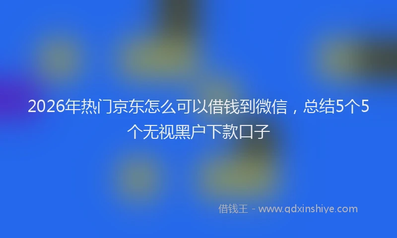 2026年热门京东怎么可以借钱到微信，总结5个5个无视黑户下款口子
