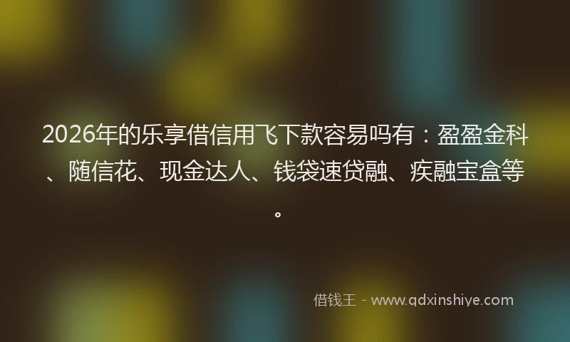 2026年的乐享借信用飞下款容易吗有：盈盈金科、随信花、现金达人、钱袋速贷融、疾融宝盒等。