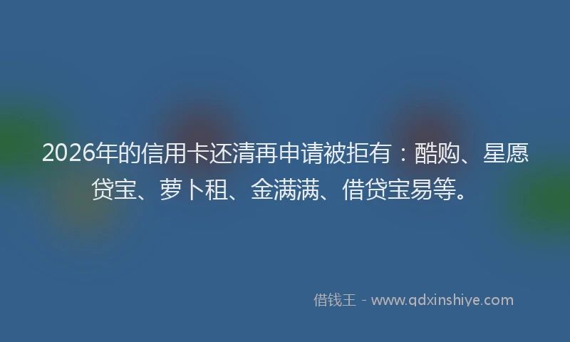 2026年的信用卡还清再申请被拒有：酷购、星愿贷宝、萝卜租、金满满、借贷宝易等。