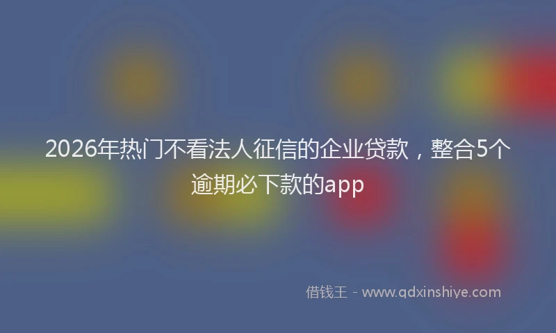 2026年热门不看法人征信的企业贷款，整合5个逾期必下款的app