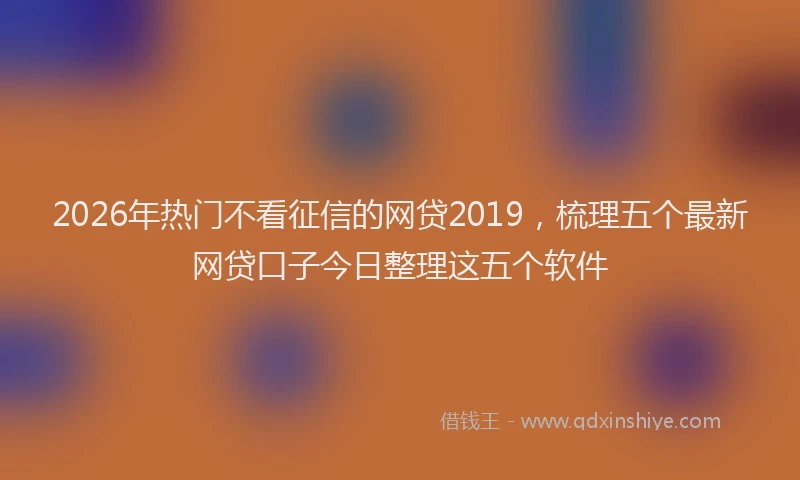 2026年热门不看征信的网贷2019，梳理五个最新网贷口子今日整理这五个软件