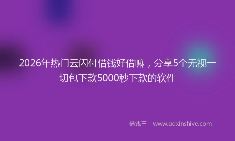 2026年热门云闪付借钱好借嘛，分享5个无视一切包下款5000秒下款的软件