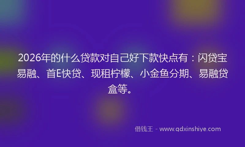 2026年的什么贷款对自己好下款快点有：闪贷宝易融、首E快贷、现租柠檬、小金鱼分期、易融贷盒等。