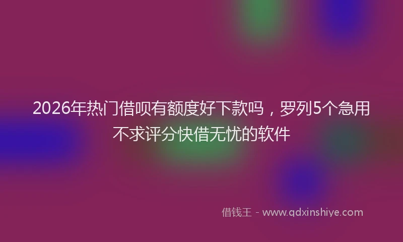 2026年热门借呗有额度好下款吗，罗列5个急用不求评分快借无忧的软件