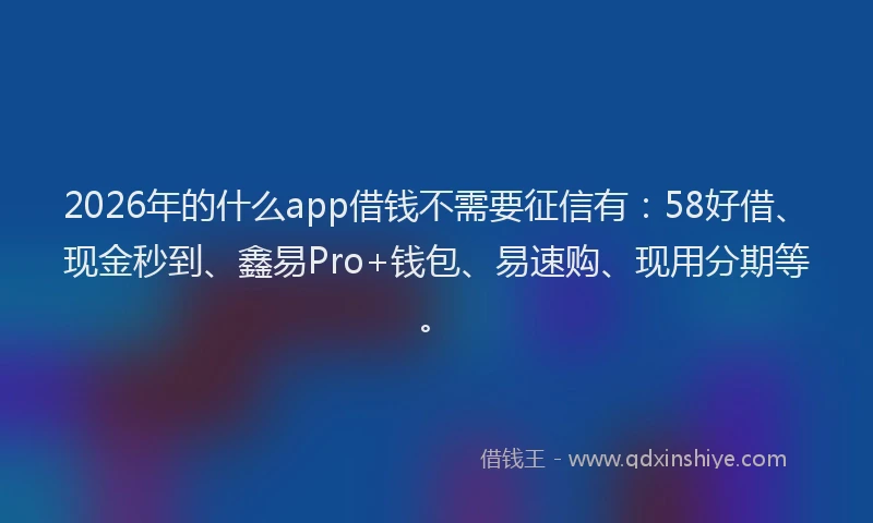 2026年的什么app借钱不需要征信有：58好借、现金秒到、鑫易Pro+钱包、易速购、现用分期等。