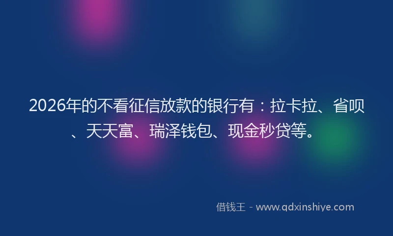 2026年的不看征信放款的银行有：拉卡拉、省呗、天天富、瑞泽钱包、现金秒贷等。