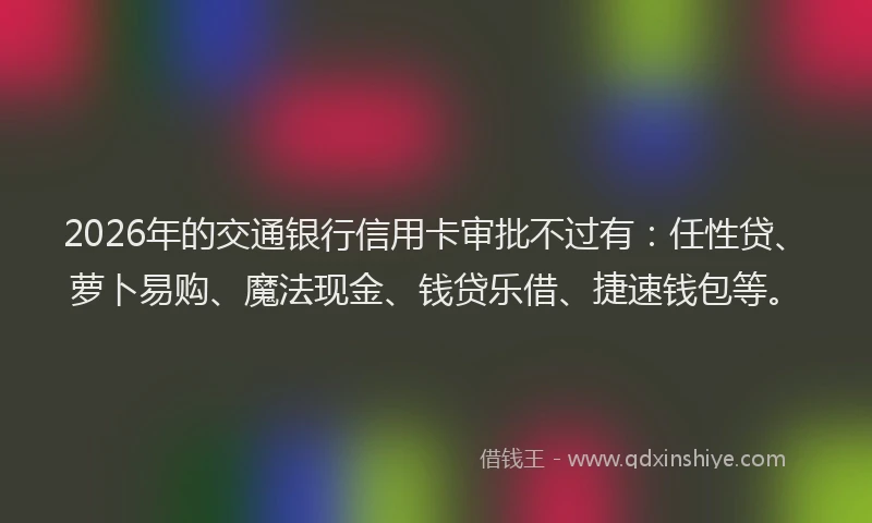 2026年的交通银行信用卡审批不过有：任性贷、萝卜易购、魔法现金、钱贷乐借、捷速钱包等。