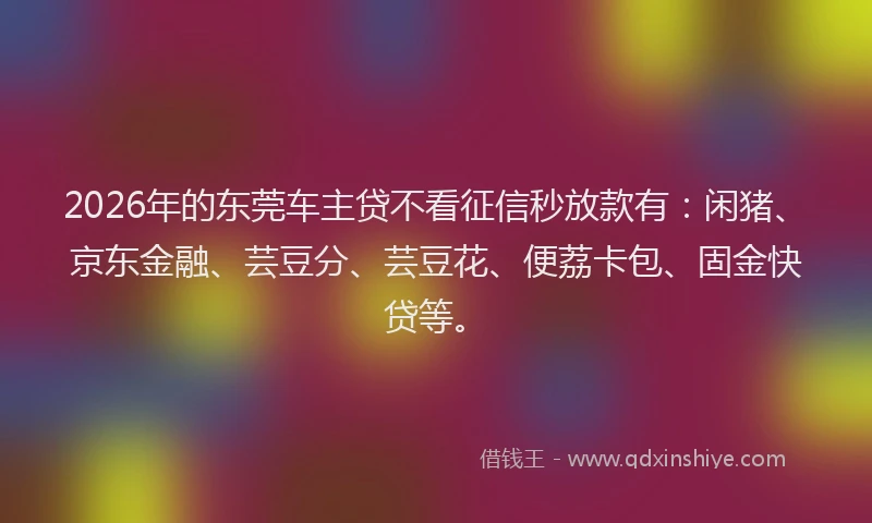 2026年的东莞车主贷不看征信秒放款有：闲猪、京东金融、芸豆分、芸豆花、便荔卡包、固金快贷等。