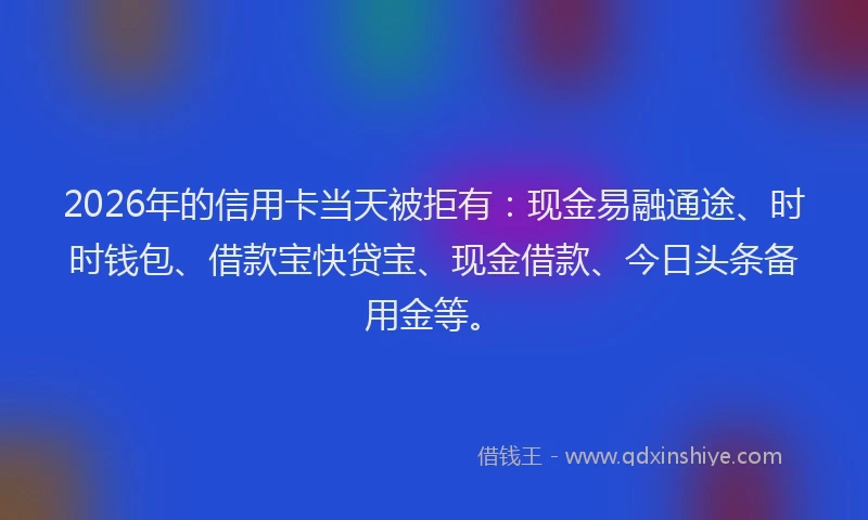 2026年的信用卡当天被拒有：现金易融通途、时时钱包、借款宝快贷宝、现金借款、今日头条备用金等。