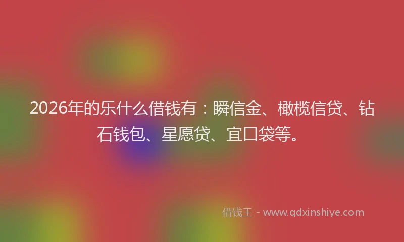 2026年的乐什么借钱有：瞬信金、橄榄信贷、钻石钱包、星愿贷、宜口袋等。
