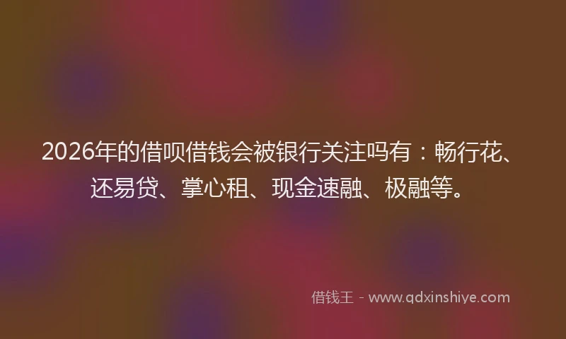 2026年的借呗借钱会被银行关注吗有：畅行花、还易贷、掌心租、现金速融、极融等。