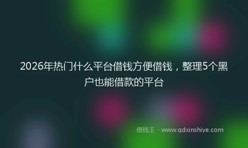 2026年热门什么平台借钱方便借钱，整理5个黑户也能借款的平台