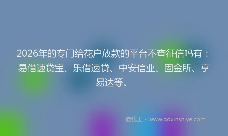 2026年的专门给花户放款的平台不查征信吗有：易借速贷宝、乐借速贷、中安信业、固金所、享易达等。