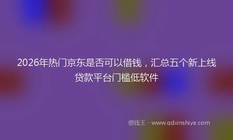 2026年热门京东是否可以借钱，汇总五个新上线贷款平台门槛低软件