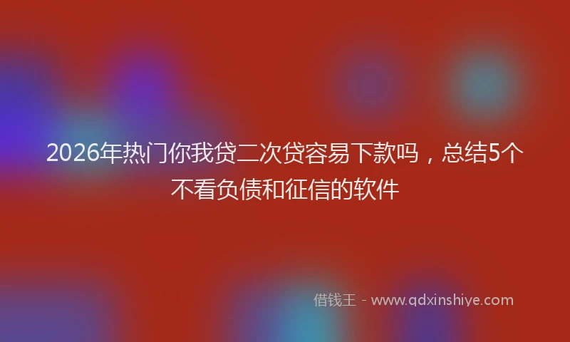 2026年热门你我贷二次贷容易下款吗，总结5个不看负债和征信的软件