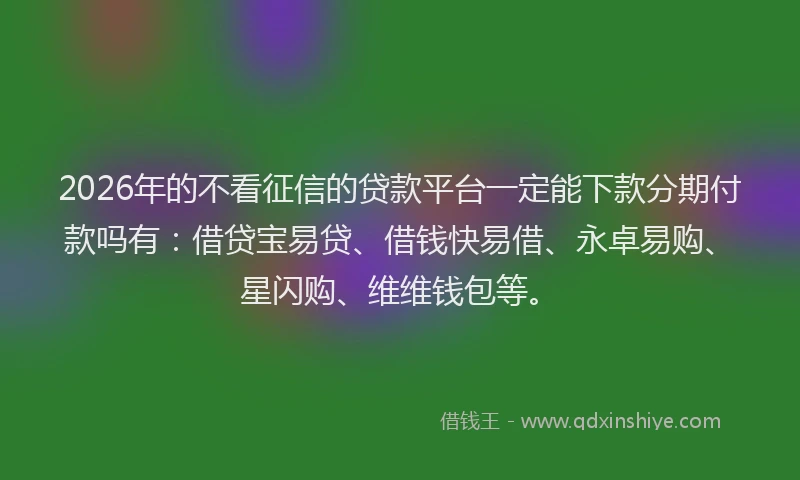 2026年的不看征信的贷款平台一定能下款分期付款吗有：借贷宝易贷、借钱快易借、永卓易购、星闪购、维维钱包等。