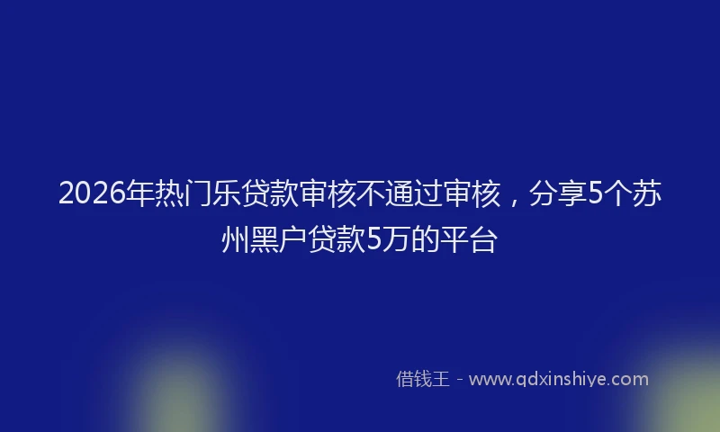 2026年热门乐贷款审核不通过审核，分享5个苏州黑户贷款5万的平台