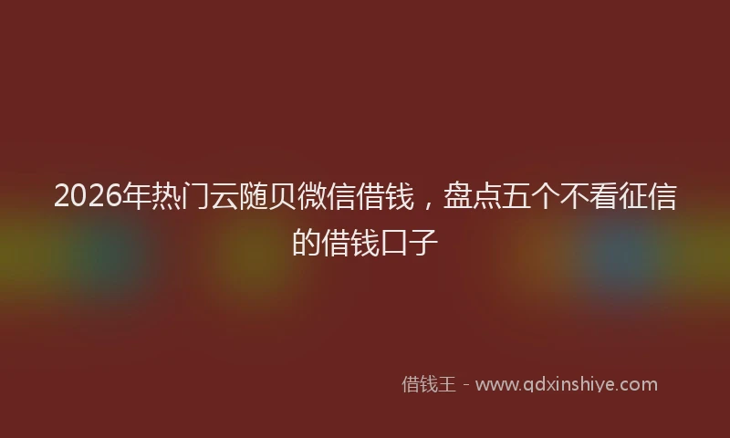 2026年热门云随贝微信借钱，盘点五个不看征信的借钱口子