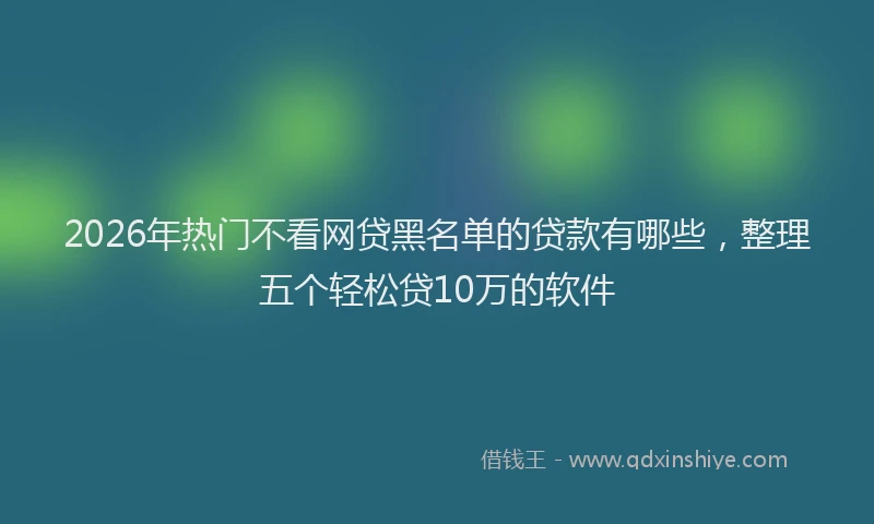 2026年热门不看网贷黑名单的贷款有哪些，整理五个轻松贷10万的软件