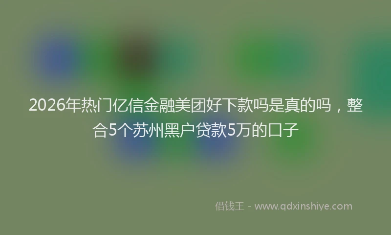 2026年热门亿信金融美团好下款吗是真的吗，整合5个苏州黑户贷款5万的口子