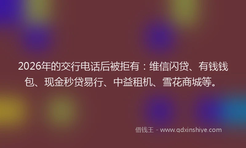 2026年的交行电话后被拒有：维信闪贷、有钱钱包、现金秒贷易行、中益租机、雪花商城等。