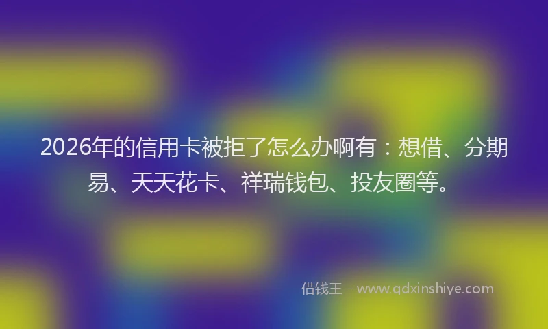 2026年的信用卡被拒了怎么办啊有：想借、分期易、天天花卡、祥瑞钱包、投友圈等。