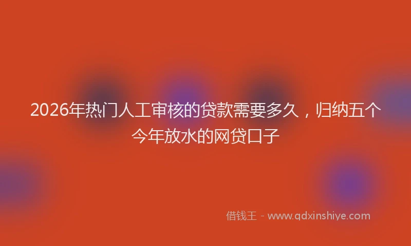 2026年热门人工审核的贷款需要多久，归纳五个今年放水的网贷口子