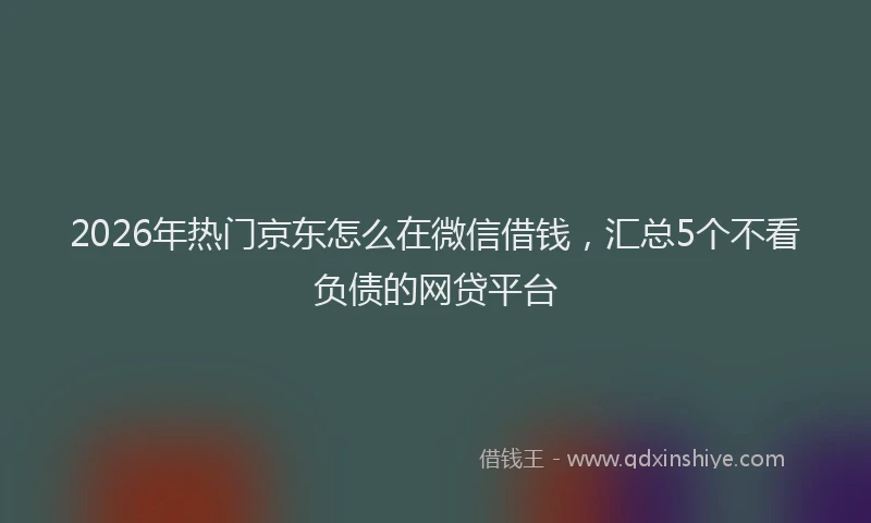 2026年热门京东怎么在微信借钱，汇总5个不看负债的网贷平台