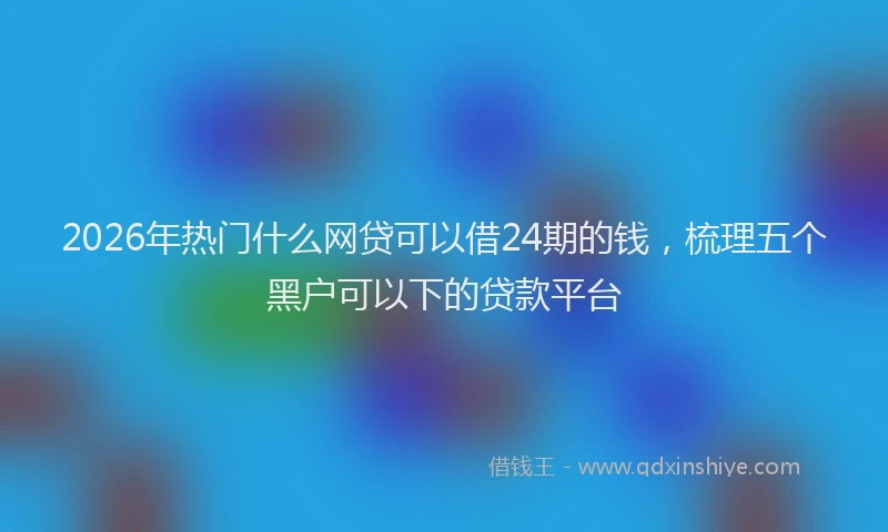 2026年热门什么网贷可以借24期的钱，梳理五个黑户可以下的贷款平台