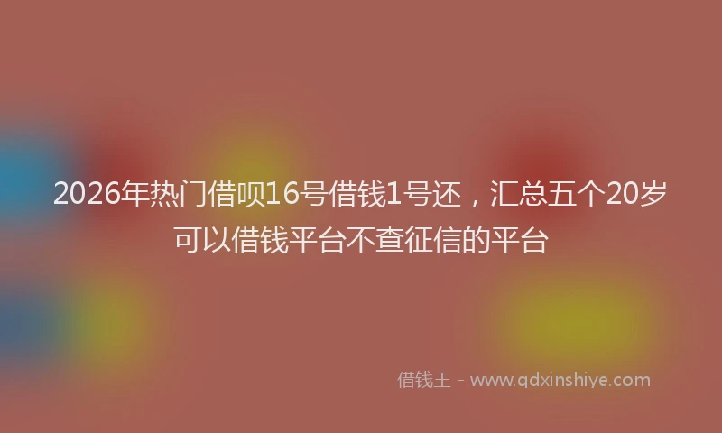 2026年热门借呗16号借钱1号还，汇总五个20岁可以借钱平台不查征信的平台
