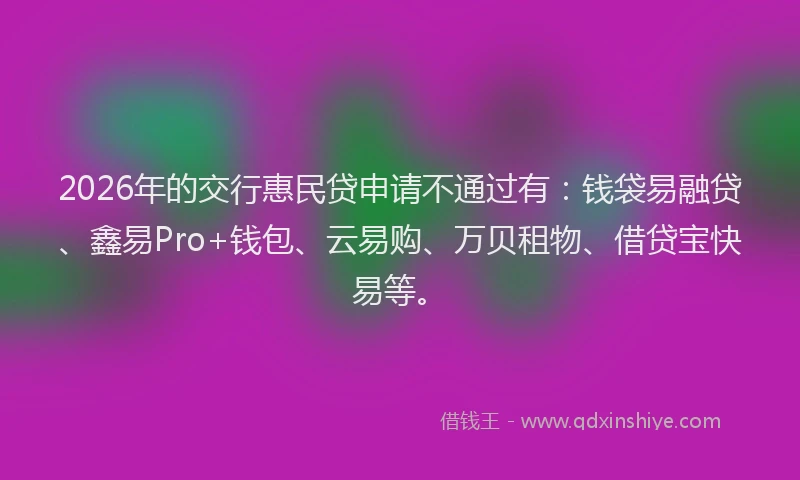 2026年的交行惠民贷申请不通过有：钱袋易融贷、鑫易Pro+钱包、云易购、万贝租物、借贷宝快易等。