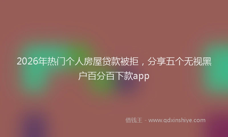 2026年热门个人房屋贷款被拒，分享五个无视黑户百分百下款app