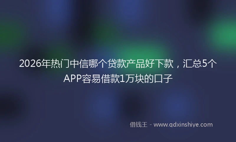 2026年热门中信哪个贷款产品好下款，汇总5个APP容易借款1万块的口子