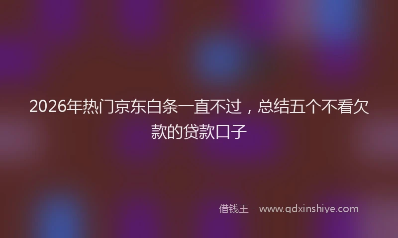 2026年热门京东白条一直不过，总结五个不看欠款的贷款口子
