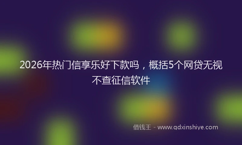 2026年热门信享乐好下款吗，概括5个网贷无视不查征信软件