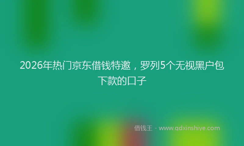 2026年热门京东借钱特邀，罗列5个无视黑户包下款的口子