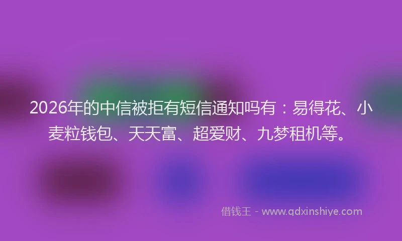 2026年的中信被拒有短信通知吗有：易得花、小麦粒钱包、天天富、超爱财、九梦租机等。