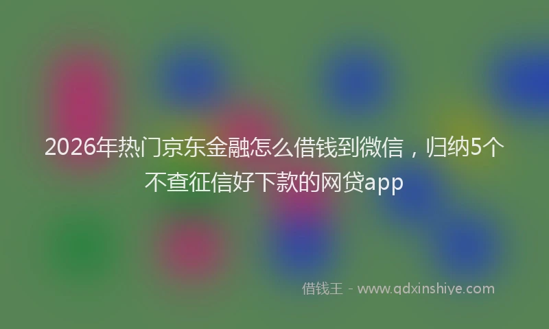 2026年热门京东金融怎么借钱到微信，归纳5个不查征信好下款的网贷app