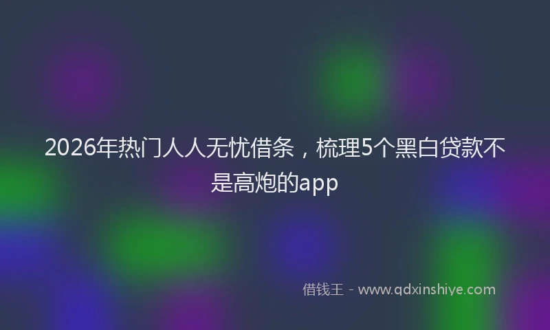 2026年热门人人无忧借条，梳理5个黑白贷款不是高炮的app