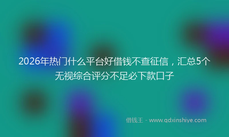 2026年热门什么平台好借钱不查征信，汇总5个无视综合评分不足必下款口子
