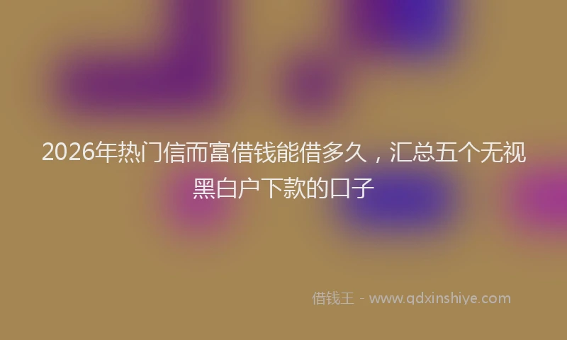 2026年热门信而富借钱能借多久，汇总五个无视黑白户下款的口子